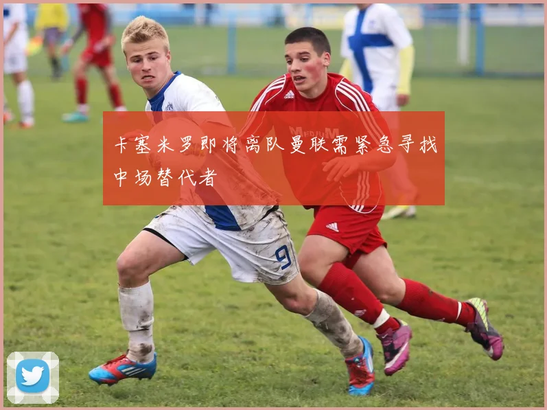 卡塞米罗即将离队曼联需紧急寻找中场替代者
