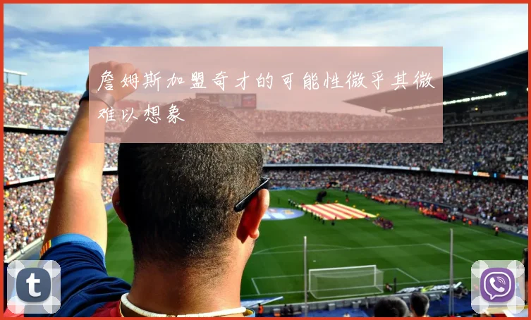 詹姆斯加盟奇才的可能性微乎其微难以想象