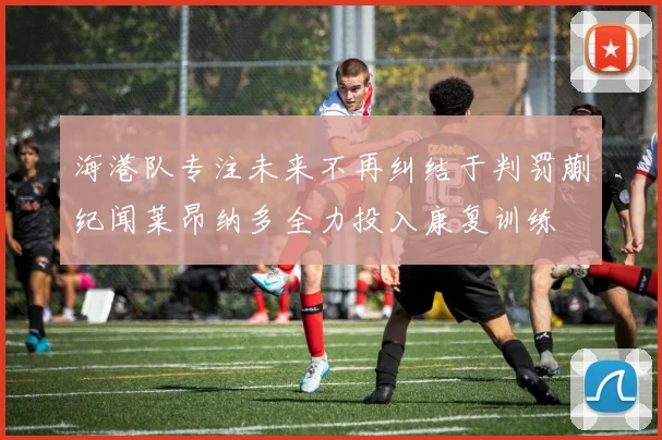 海港队专注未来不再纠结于判罚蒯纪闻莱昂纳多全力投入康复训练