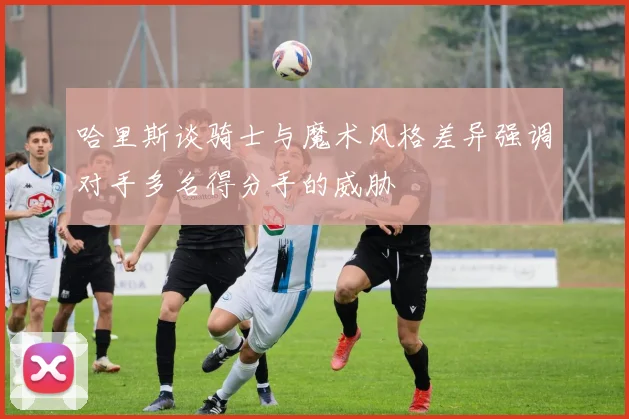 哈里斯谈骑士与魔术风格差异强调对手多名得分手的威胁
