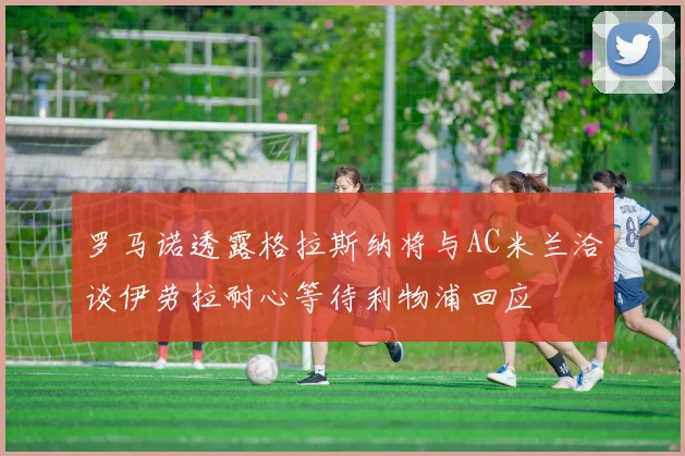 罗马诺透露格拉斯纳将与AC米兰洽谈伊劳拉耐心等待利物浦回应