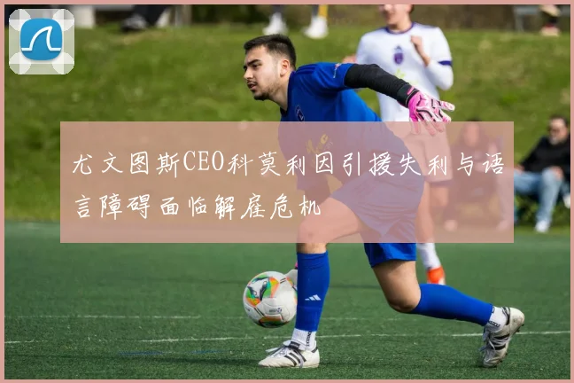 尤文图斯CEO科莫利因引援失利与语言障碍面临解雇危机