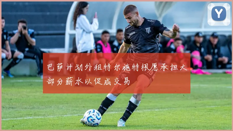 巴萨计划外租特尔施特根愿承担大部分薪水以促成交易