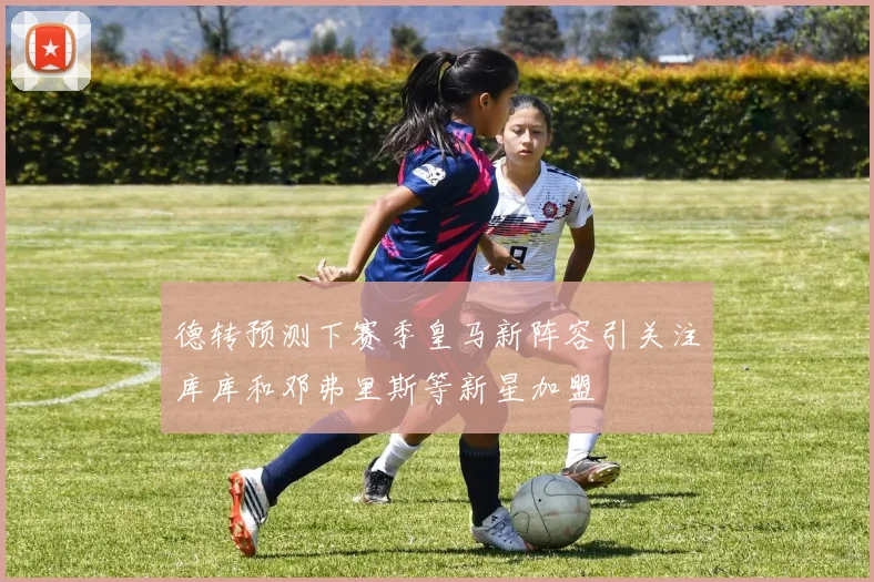 德转预测下赛季皇马新阵容引关注库库和邓弗里斯等新星加盟