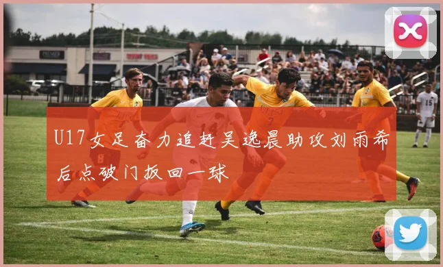 U17女足奋力追赶吴逸晨助攻刘雨希后点破门扳回一球
