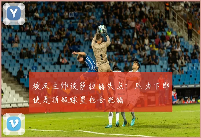 埃及主帅谈萨拉赫失点：压力下即使是顶级球星也会犯错