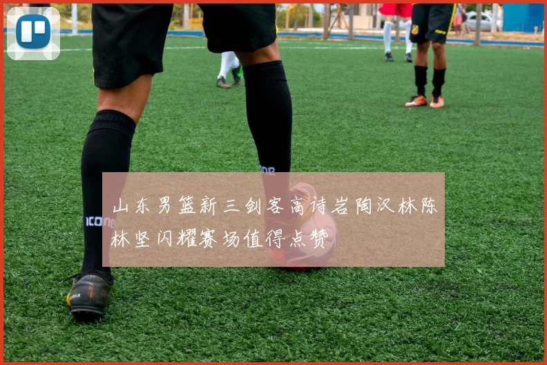 山东男篮新三剑客高诗岩陶汉林陈林坚闪耀赛场值得点赞