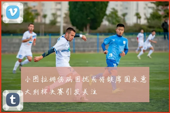小图拉姆伤病困扰或将缺席国米意大利杯决赛引发关注