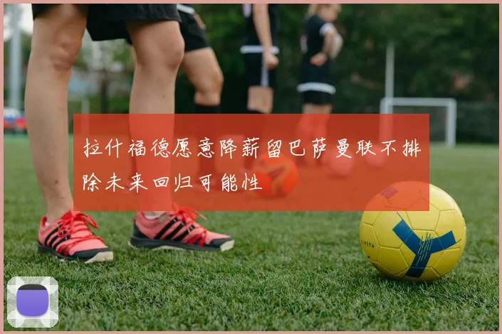 拉什福德愿意降薪留巴萨曼联不排除未来回归可能性