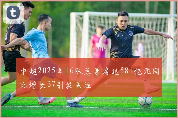 中超2025年16队总票房达581亿元同比增长37引发关注