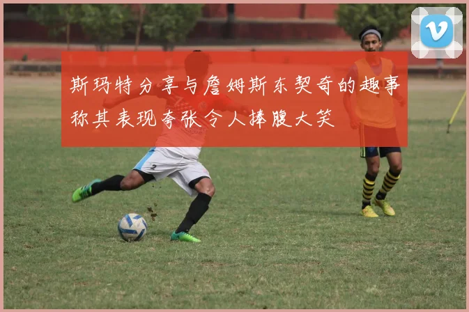 斯玛特分享与詹姆斯东契奇的趣事称其表现夸张令人捧腹大笑