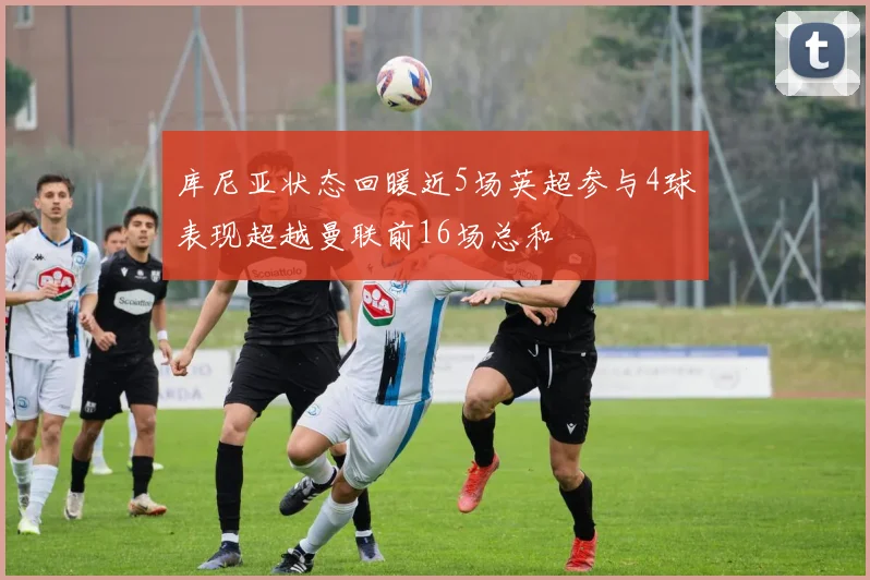 库尼亚状态回暖近5场英超参与4球表现超越曼联前16场总和