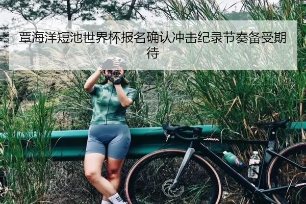 覃海洋短池世界杯报名确认冲击纪录节奏备受期待